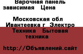 Варочная панель зависимая › Цена ­ 10 000 - Московская обл., Ивантеевка г. Электро-Техника » Бытовая техника   